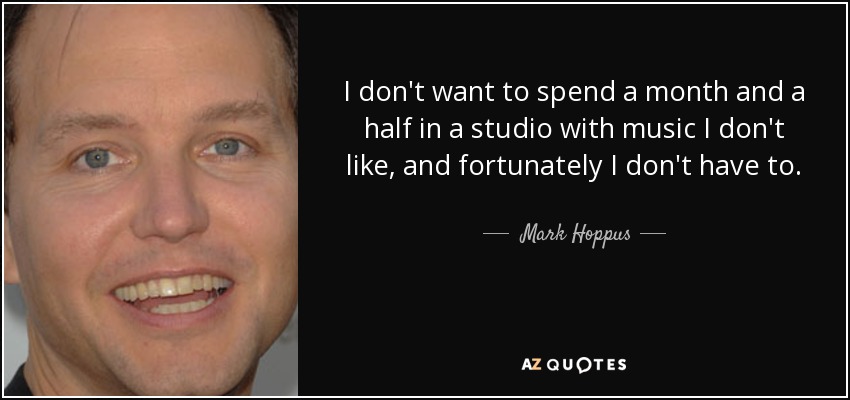 I don't want to spend a month and a half in a studio with music I don't like, and fortunately I don't have to. - Mark Hoppus
