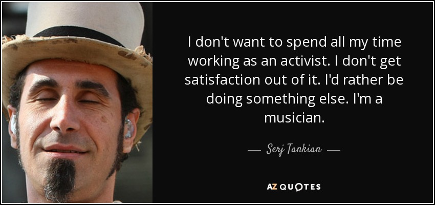 I don't want to spend all my time working as an activist. I don't get satisfaction out of it. I'd rather be doing something else. I'm a musician. - Serj Tankian