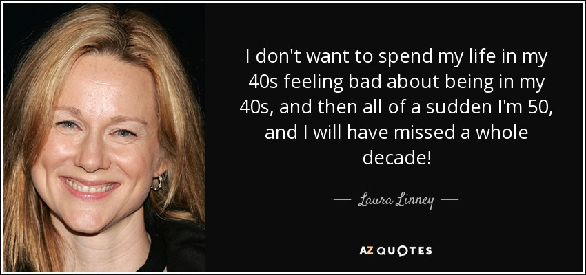 I don't want to spend my life in my 40s feeling bad about being in my 40s, and then all of a sudden I'm 50, and I will have missed a whole decade! - Laura Linney