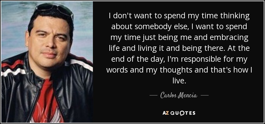 I don't want to spend my time thinking about somebody else, I want to spend my time just being me and embracing life and living it and being there. At the end of the day, I'm responsible for my words and my thoughts and that's how I live. - Carlos Mencia