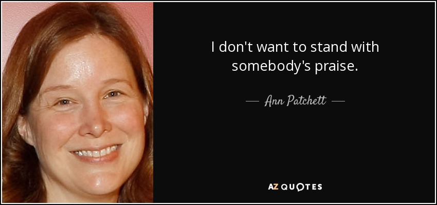 I don't want to stand with somebody's praise. - Ann Patchett