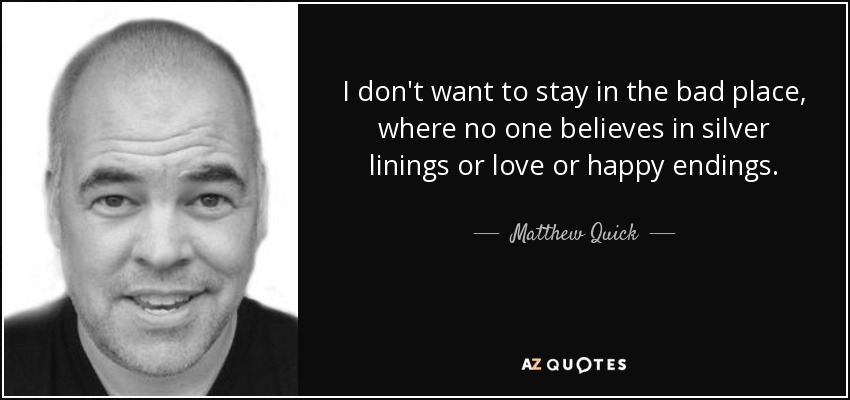 I don't want to stay in the bad place, where no one believes in silver linings or love or happy endings. - Matthew Quick