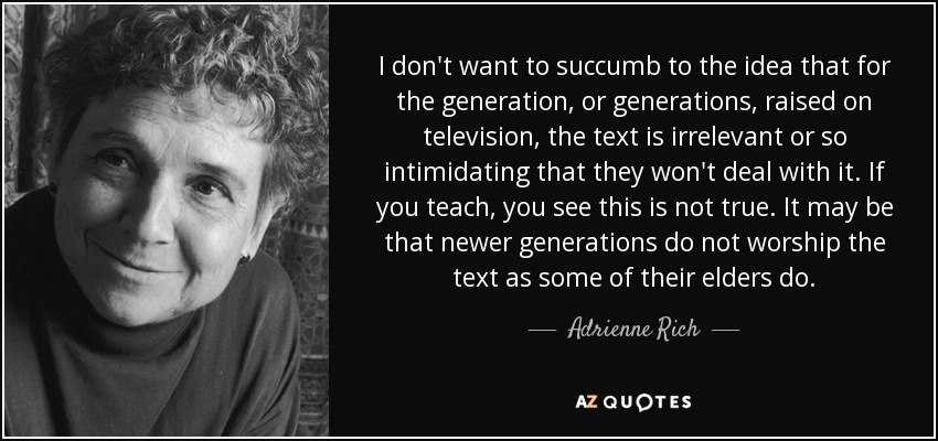 I don't want to succumb to the idea that for the generation, or generations, raised on television, the text is irrelevant or so intimidating that they won't deal with it. If you teach, you see this is not true. It may be that newer generations do not worship the text as some of their elders do. - Adrienne Rich
