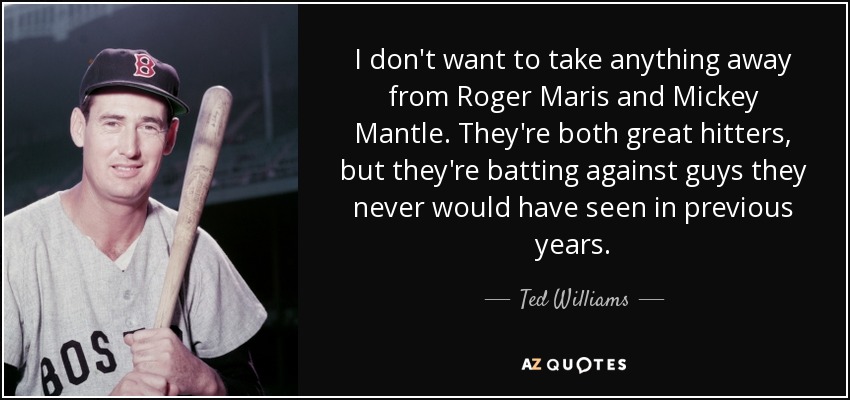 I don't want to take anything away from Roger Maris and Mickey Mantle. They're both great hitters, but they're batting against guys they never would have seen in previous years. - Ted Williams