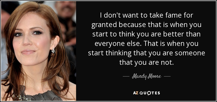 I don't want to take fame for granted because that is when you start to think you are better than everyone else. That is when you start thinking that you are someone that you are not. - Mandy Moore