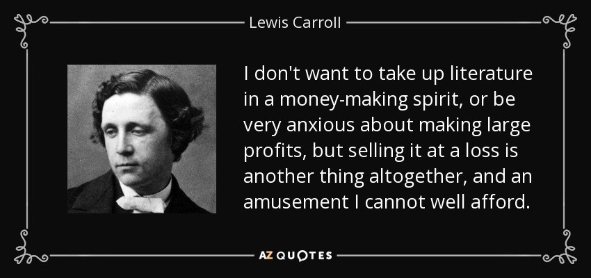 I don't want to take up literature in a money-making spirit, or be very anxious about making large profits, but selling it at a loss is another thing altogether, and an amusement I cannot well afford. - Lewis Carroll