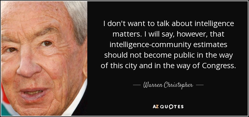 I don't want to talk about intelligence matters. I will say, however, that intelligence-community estimates should not become public in the way of this city and in the way of Congress. - Warren Christopher