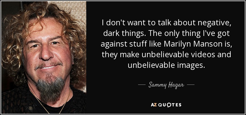 I don't want to talk about negative, dark things. The only thing I've got against stuff like Marilyn Manson is, they make unbelievable videos and unbelievable images. - Sammy Hagar