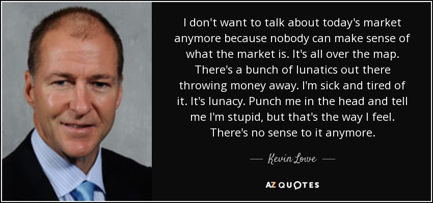 I don't want to talk about today's market anymore because nobody can make sense of what the market is. It's all over the map. There's a bunch of lunatics out there throwing money away. I'm sick and tired of it. It's lunacy. Punch me in the head and tell me I'm stupid, but that's the way I feel. There's no sense to it anymore. - Kevin Lowe