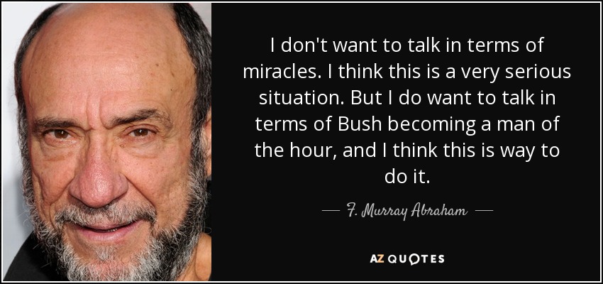 I don't want to talk in terms of miracles. I think this is a very serious situation. But I do want to talk in terms of Bush becoming a man of the hour, and I think this is way to do it. - F. Murray Abraham