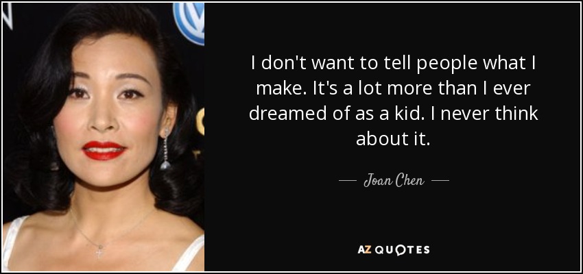 I don't want to tell people what I make. It's a lot more than I ever dreamed of as a kid. I never think about it. - Joan Chen