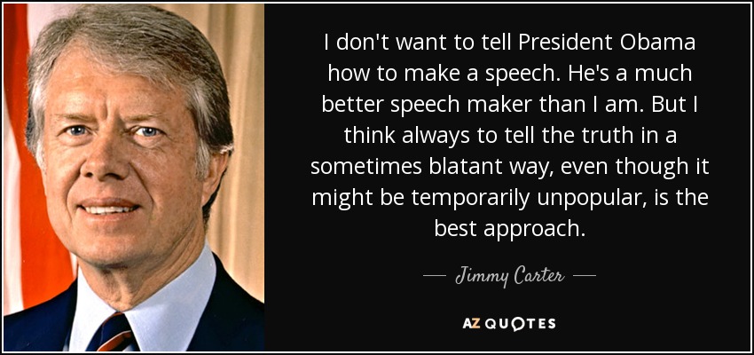 I don't want to tell President Obama how to make a speech. He's a much better speech maker than I am. But I think always to tell the truth in a sometimes blatant way, even though it might be temporarily unpopular, is the best approach. - Jimmy Carter