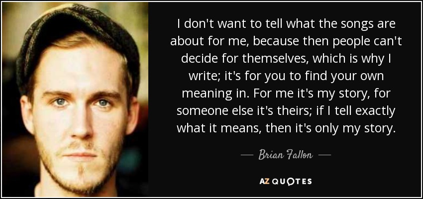 I don't want to tell what the songs are about for me, because then people can't decide for themselves, which is why I write; it's for you to find your own meaning in. For me it's my story, for someone else it's theirs; if I tell exactly what it means, then it's only my story. - Brian Fallon