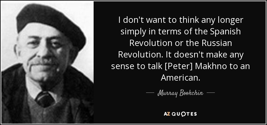 I don't want to think any longer simply in terms of the Spanish Revolution or the Russian Revolution. It doesn't make any sense to talk [Peter] Makhno to an American. - Murray Bookchin