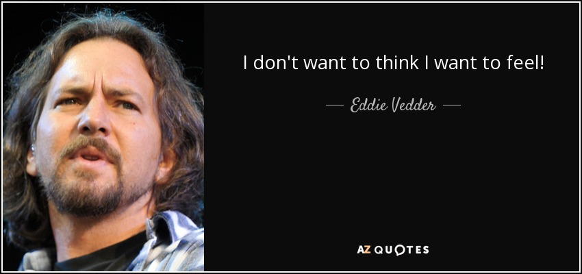 I don't want to think I want to feel! - Eddie Vedder