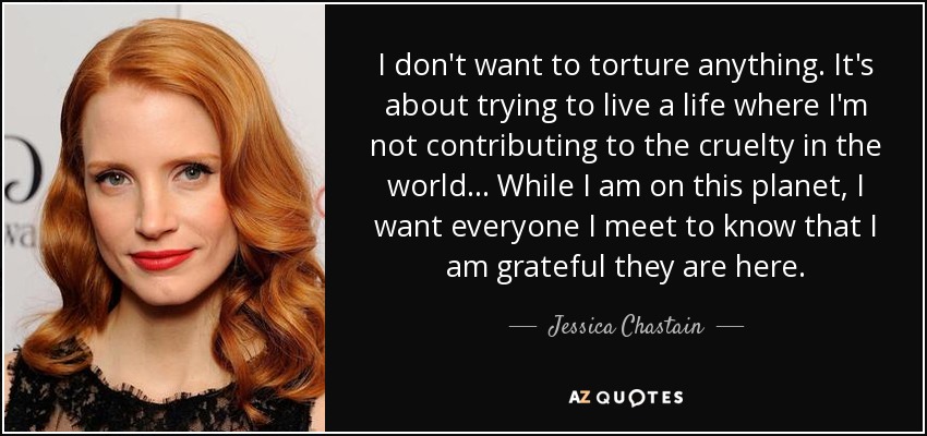 I don't want to torture anything. It's about trying to live a life where I'm not contributing to the cruelty in the world... While I am on this planet, I want everyone I meet to know that I am grateful they are here. - Jessica Chastain
