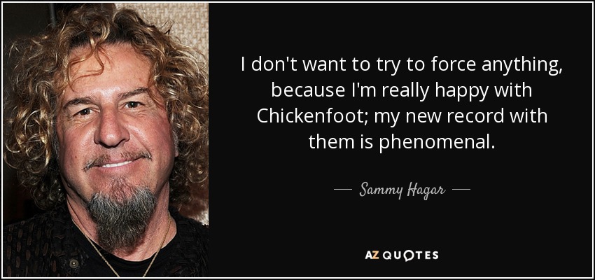 I don't want to try to force anything, because I'm really happy with Chickenfoot; my new record with them is phenomenal. - Sammy Hagar