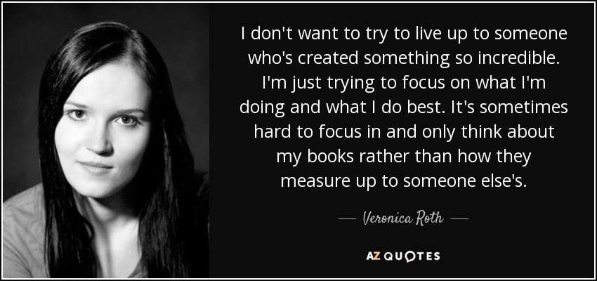 I don't want to try to live up to someone who's created something so incredible. I'm just trying to focus on what I'm doing and what I do best. It's sometimes hard to focus in and only think about my books rather than how they measure up to someone else's. - Veronica Roth