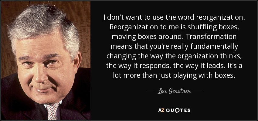 I don't want to use the word reorganization. Reorganization to me is shuffling boxes, moving boxes around. Transformation means that you're really fundamentally changing the way the organization thinks, the way it responds, the way it leads. It's a lot more than just playing with boxes. - Lou Gerstner