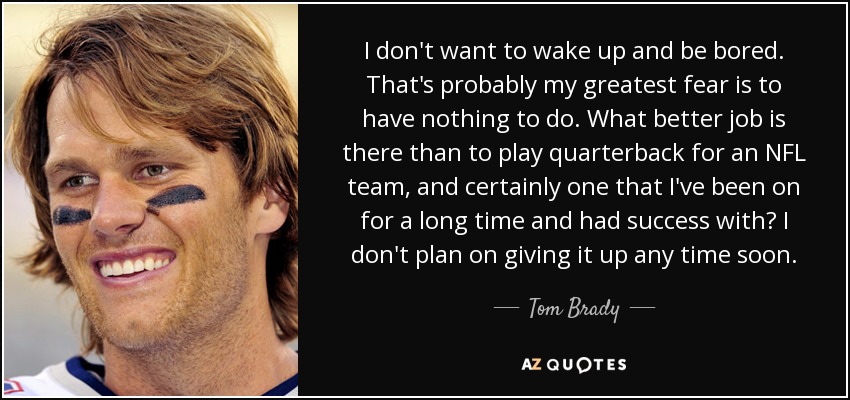 I don't want to wake up and be bored. That's probably my greatest fear is to have nothing to do. What better job is there than to play quarterback for an NFL team, and certainly one that I've been on for a long time and had success with? I don't plan on giving it up any time soon. - Tom Brady