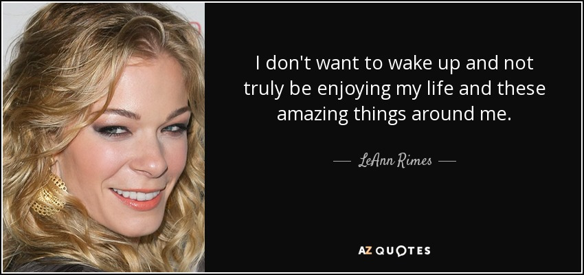 I don't want to wake up and not truly be enjoying my life and these amazing things around me. - LeAnn Rimes