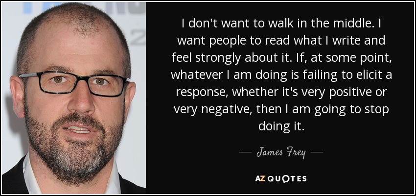 I don't want to walk in the middle. I want people to read what I write and feel strongly about it. If, at some point, whatever I am doing is failing to elicit a response, whether it's very positive or very negative, then I am going to stop doing it. - James Frey