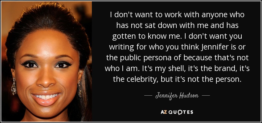 I don't want to work with anyone who has not sat down with me and has gotten to know me. I don't want you writing for who you think Jennifer is or the public persona of because that's not who I am. It's my shell, it's the brand, it's the celebrity, but it's not the person. - Jennifer Hudson