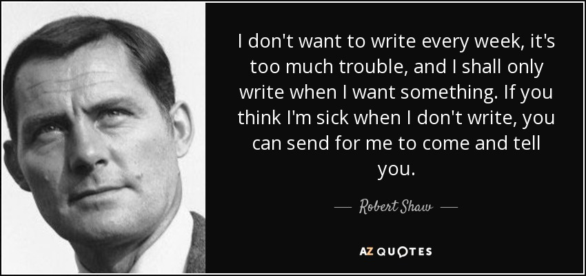 I don't want to write every week, it's too much trouble, and I shall only write when I want something. If you think I'm sick when I don't write, you can send for me to come and tell you. - Robert Shaw
