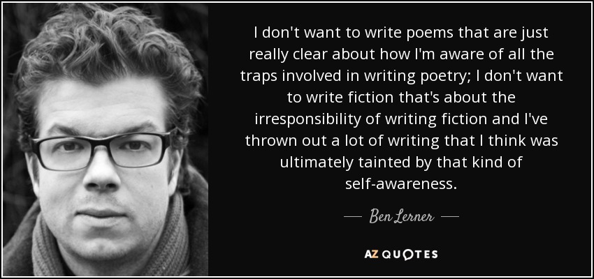 I don't want to write poems that are just really clear about how I'm aware of all the traps involved in writing poetry; I don't want to write fiction that's about the irresponsibility of writing fiction and I've thrown out a lot of writing that I think was ultimately tainted by that kind of self-awareness. - Ben Lerner
