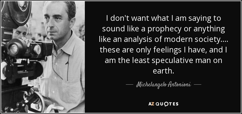 I don't want what I am saying to sound like a prophecy or anything like an analysis of modern society .... these are only feelings I have, and I am the least speculative man on earth. - Michelangelo Antonioni