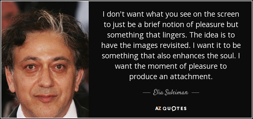 I don't want what you see on the screen to just be a brief notion of pleasure but something that lingers. The idea is to have the images revisited. I want it to be something that also enhances the soul. I want the moment of pleasure to produce an attachment. - Elia Suleiman