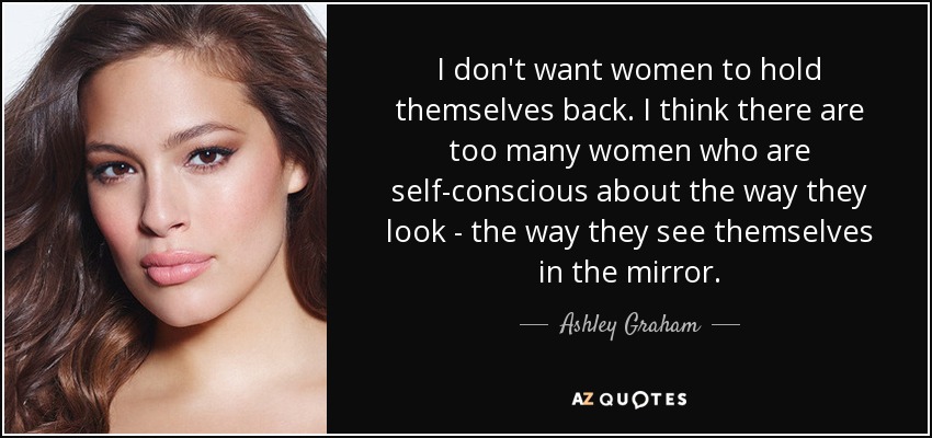 I don't want women to hold themselves back. I think there are too many women who are self-conscious about the way they look - the way they see themselves in the mirror. - Ashley Graham