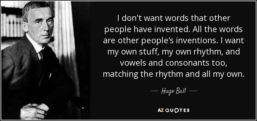 I don't want words that other people have invented. All the words are other people's inventions. I want my own stuff, my own rhythm, and vowels and consonants too, matching the rhythm and all my own. - Hugo Ball