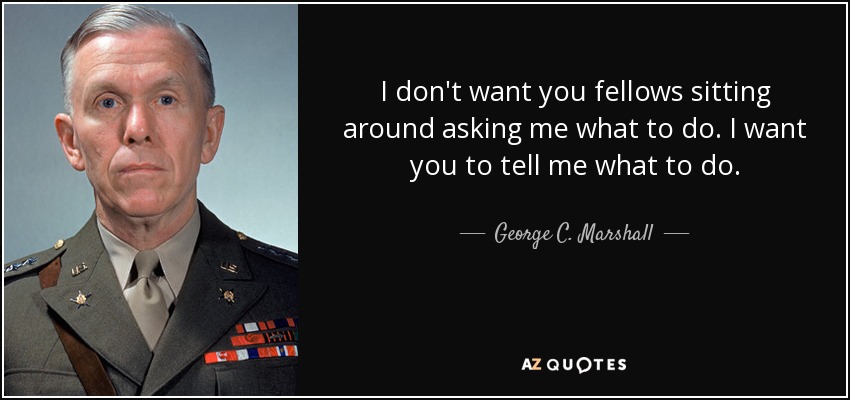 I don't want you fellows sitting around asking me what to do. I want you to tell me what to do. - George C. Marshall
