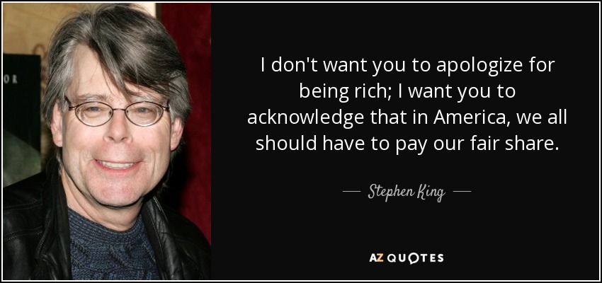 I don't want you to apologize for being rich; I want you to acknowledge that in America, we all should have to pay our fair share. - Stephen King