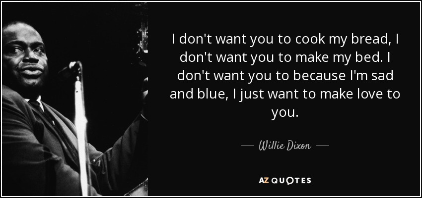 I don't want you to cook my bread, I don't want you to make my bed. I don't want you to because I'm sad and blue, I just want to make love to you. - Willie Dixon
