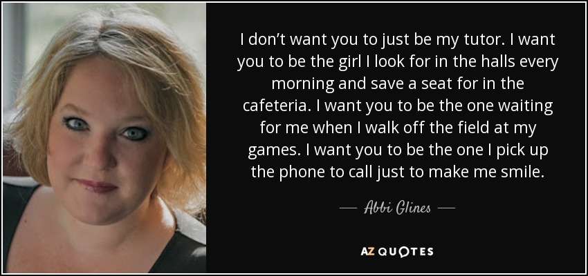 I don’t want you to just be my tutor. I want you to be the girl I look for in the halls every morning and save a seat for in the cafeteria. I want you to be the one waiting for me when I walk off the field at my games. I want you to be the one I pick up the phone to call just to make me smile. - Abbi Glines