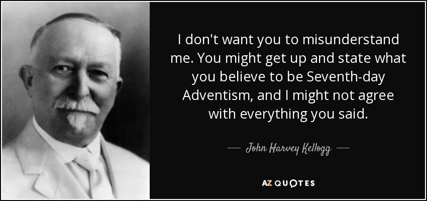 I don't want you to misunderstand me. You might get up and state what you believe to be Seventh-day Adventism, and I might not agree with everything you said. - John Harvey Kellogg