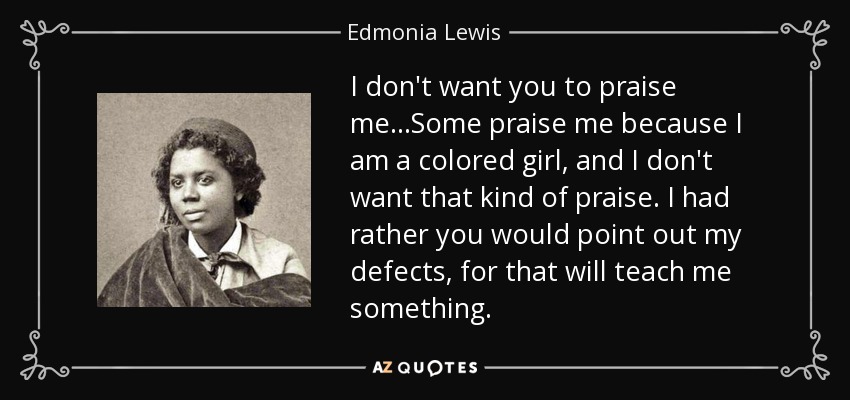 I don't want you to praise me...Some praise me because I am a colored girl, and I don't want that kind of praise. I had rather you would point out my defects, for that will teach me something. - Edmonia Lewis