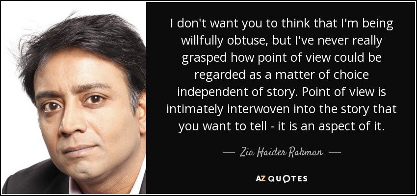 I don't want you to think that I'm being willfully obtuse, but I've never really grasped how point of view could be regarded as a matter of choice independent of story. Point of view is intimately interwoven into the story that you want to tell - it is an aspect of it. - Zia Haider Rahman