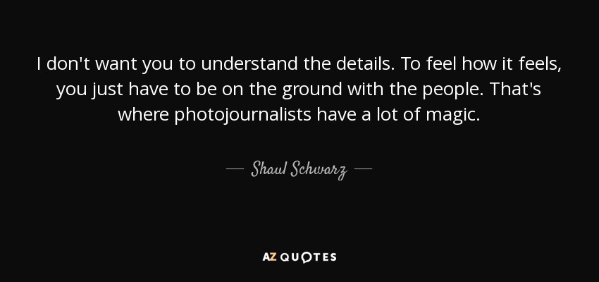 I don't want you to understand the details. To feel how it feels, you just have to be on the ground with the people. That's where photojournalists have a lot of magic. - Shaul Schwarz
