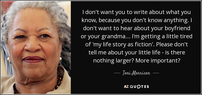 I don't want you to write about what you know, because you don't know anything. I don't want to hear about your boyfriend or your grandma... I'm getting a little tired of 'my life story as fiction'. Please don't tell me about your little life - is there nothing larger? More important? - Toni Morrison