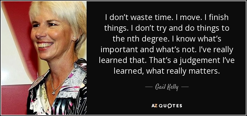I don’t waste time. I move. I finish things. I don’t try and do things to the nth degree. I know what’s important and what’s not. I’ve really learned that. That’s a judgement I’ve learned, what really matters. - Gail Kelly