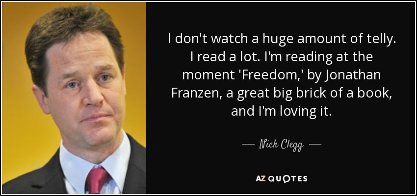 I don't watch a huge amount of telly. I read a lot. I'm reading at the moment 'Freedom,' by Jonathan Franzen, a great big brick of a book, and I'm loving it. - Nick Clegg