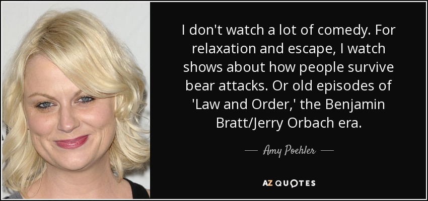 I don't watch a lot of comedy. For relaxation and escape, I watch shows about how people survive bear attacks. Or old episodes of 'Law and Order,' the Benjamin Bratt/Jerry Orbach era. - Amy Poehler