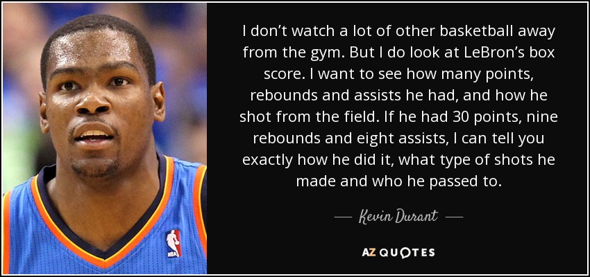 I don’t watch a lot of other basketball away from the gym. But I do look at LeBron’s box score. I want to see how many points, rebounds and assists he had, and how he shot from the field. If he had 30 points, nine rebounds and eight assists, I can tell you exactly how he did it, what type of shots he made and who he passed to. - Kevin Durant