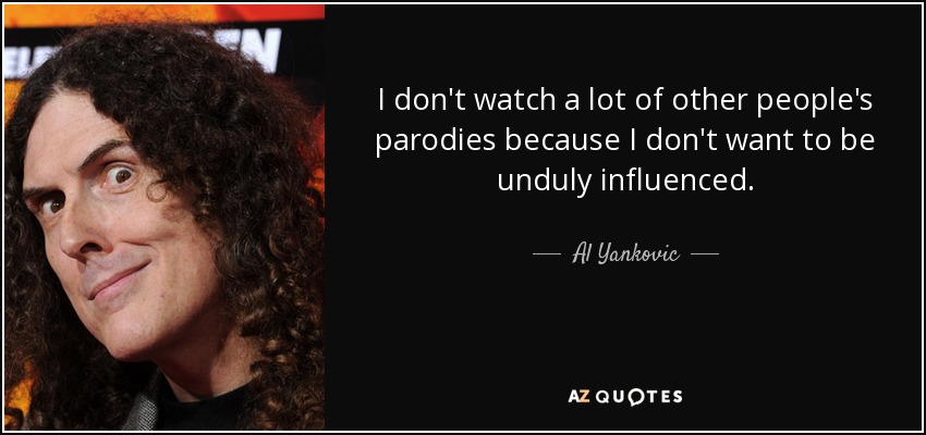 I don't watch a lot of other people's parodies because I don't want to be unduly influenced. - Al Yankovic