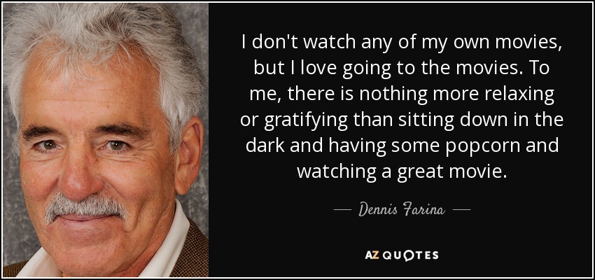 I don't watch any of my own movies, but I love going to the movies. To me, there is nothing more relaxing or gratifying than sitting down in the dark and having some popcorn and watching a great movie. - Dennis Farina