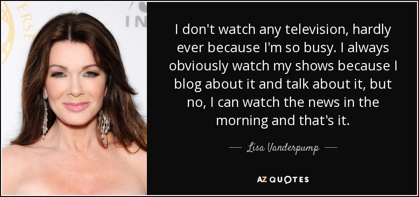 I don't watch any television, hardly ever because I'm so busy. I always obviously watch my shows because I blog about it and talk about it, but no, I can watch the news in the morning and that's it. - Lisa Vanderpump