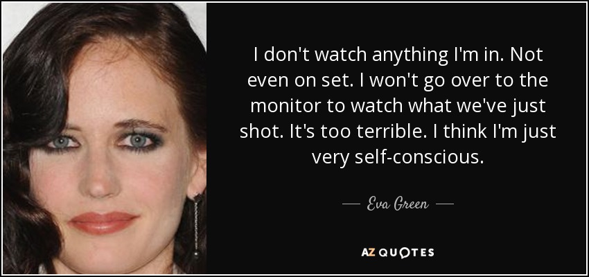 I don't watch anything I'm in. Not even on set. I won't go over to the monitor to watch what we've just shot. It's too terrible. I think I'm just very self-conscious. - Eva Green